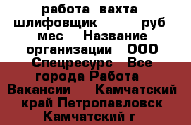 работа. вахта. шлифовщик. 50 000 руб./мес. › Название организации ­ ООО Спецресурс - Все города Работа » Вакансии   . Камчатский край,Петропавловск-Камчатский г.